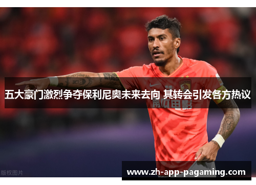 五大豪门激烈争夺保利尼奥未来去向 其转会引发各方热议
