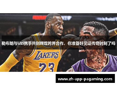 勒布朗与Uzi携手共创辉煌跨界合作,你准备好见证传奇时刻了吗 勒布朗与Uzi携手共创辉煌跨界合作,你准备好见证传奇时刻了吗