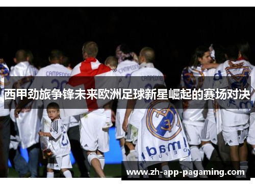 西甲劲旅争锋未来欧洲足球新星崛起的赛场对决