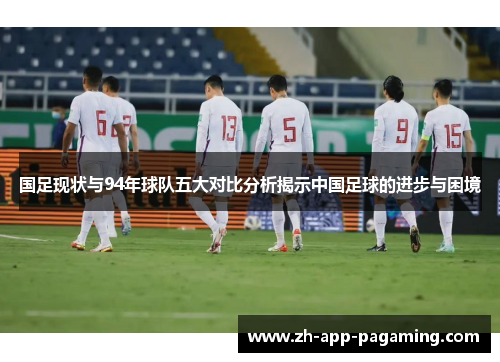 国足现状与94年球队五大对比分析揭示中国足球的进步与困境 国足现状与94年球队五大对比分析揭示中国足球的进步与困境