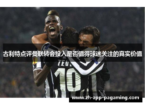古利特点评曼联转会投入是否值得球迷关注的真实价值 古利特点评曼联转会投入是否值得球迷关注的真实价值