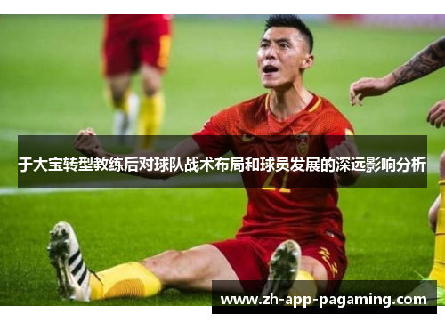 于大宝转型教练后对球队战术布局和球员发展的深远影响分析