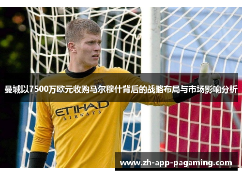 曼城以7500万欧元收购马尔穆什背后的战略布局与市场影响分析