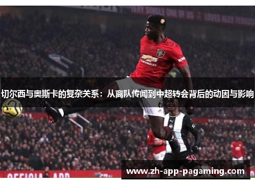 切尔西与奥斯卡的复杂关系：从离队传闻到中超转会背后的动因与影响