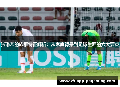 张琳芃的族群特征解析：从家庭背景到足球生涯的六大要点
