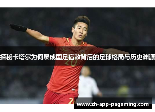 探秘卡塔尔为何屡成国足宿敌背后的足球格局与历史渊源