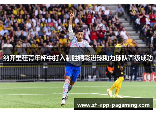 纳齐里在青年杯中打入制胜精彩进球助力球队晋级成功 纳齐里在青年杯中打入制胜精彩进球助力球队晋级成功