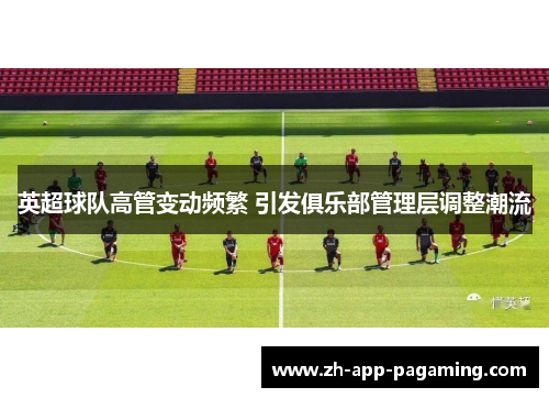 英超球队高管变动频繁 引发俱乐部管理层调整潮流
