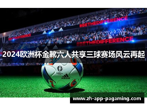 2024欧洲杯金靴六人共享三球赛场风云再起 2024欧洲杯金靴六人共享三球赛场风云再起