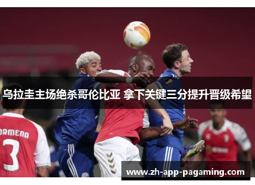乌拉圭主场绝杀哥伦比亚 拿下关键三分提升晋级希望